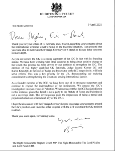 Dear Stephen, Eric and Stuart,

As you are aware, the UK is a strong supporter of the ICC in line with its founding statute. We have been working with other countries to bring about positive change at the Court’. This process has been driven by our ambition to strengthen the ICC. The election of two highly qualified UK nationals, Judge Joanna Korner QC and Karim Khan QC, to the roles of Judge and Prosecutor to the ICC respectively, will help serve reform. This was a key priority for the UK, demonstrating our enduring commitment to strengthening the Court and serving international justice.

As a founder member of the ICC, we have been one of its strongest supporters and continue to respect the independence of the institutions. We oppose the ICC's investigation into war crimes in Palestine. We do not accept that the ICC has jurisdiction in this instance, given that Israel is not a party to the Statute of Rome and Palestine is not a sovereign state. This investigation gives the impression of being a partial and prejudicial attack on a friend and ally of the UK's.

Yours ever, Boris